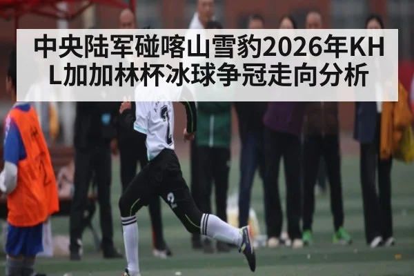 中央陆军碰喀山雪豹2026年KHL加加林杯冰球争冠走向分析